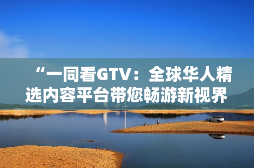 “一同看GTV：全球华人精选内容平台带您畅游新视界”