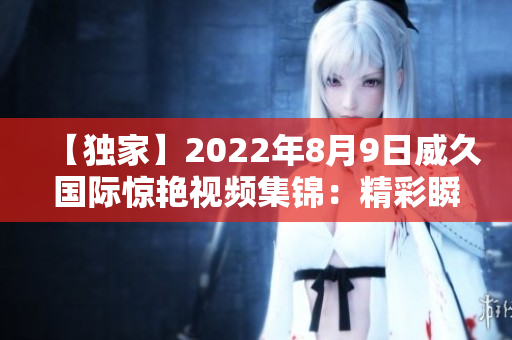 【独家】2022年8月9日威久国际惊艳视频集锦：精彩瞬间一网打尽