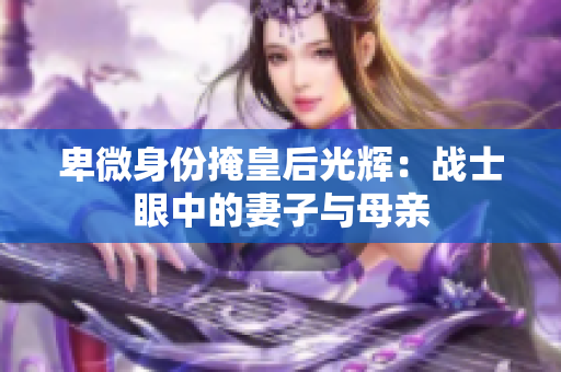 卑微身份掩皇后光辉：战士眼中的妻子与母亲