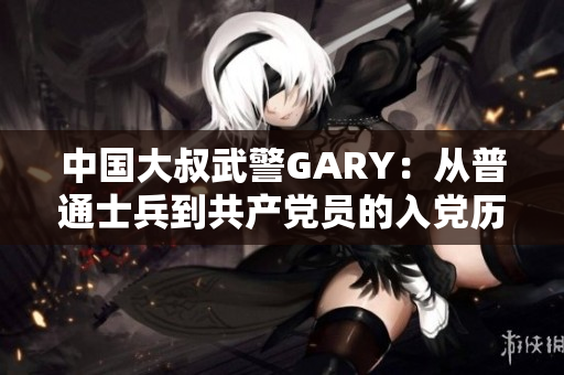 中国大叔武警GARY：从普通士兵到共产党员的入党历程