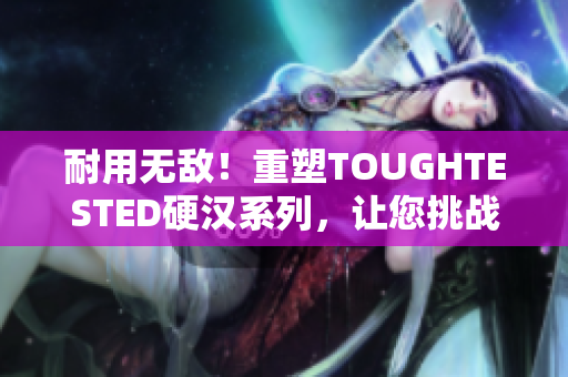 耐用无敌！重塑TOUGHTESTED硬汉系列，让您挑战一切