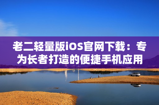 老二轻量版iOS官网下载：专为长者打造的便捷手机应用