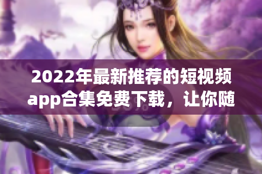 2022年最新推荐的短视频app合集免费下载，让你随时随地畅享精彩视听