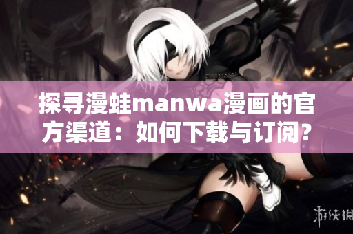 探寻漫蛙manwa漫画的官方渠道：如何下载与订阅？