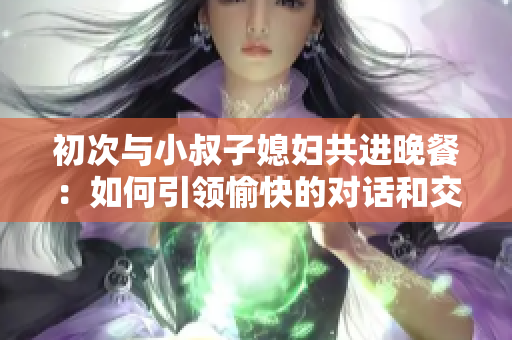 初次与小叔子媳妇共进晚餐：如何引领愉快的对话和交流