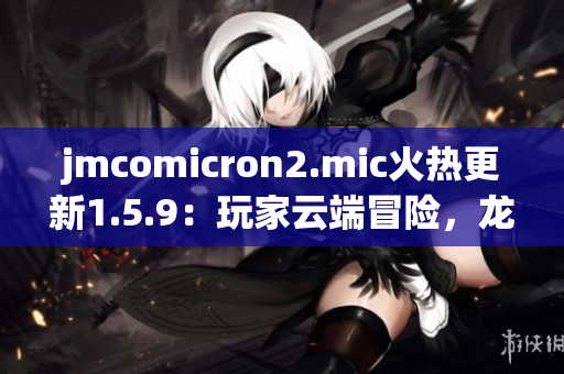 jmcomicron2.mic火热更新1.5.9：玩家云端冒险，龙门神秘启幕