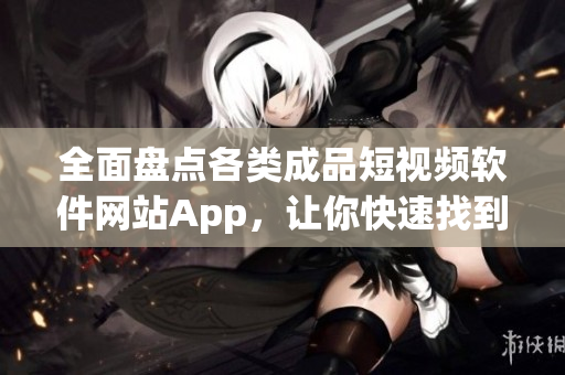 全面盘点各类成品短视频软件网站App，让你快速找到适合自己的平台