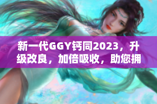 新一代GGY钙同2023，升级改良，加倍吸收，助您拥有健康坚固的骨骼！