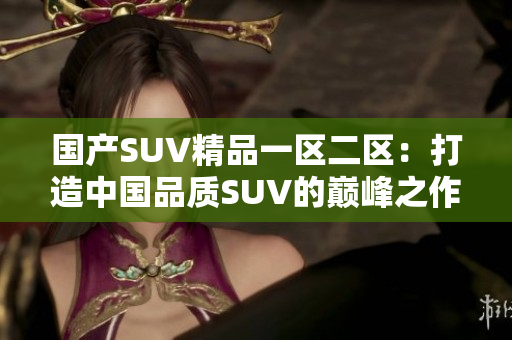 国产SUV精品一区二区：打造中国品质SUV的巅峰之作