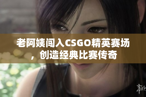 老阿姨闯入CSGO精英赛场，创造经典比赛传奇