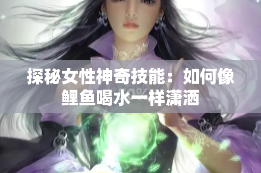 探秘女性神奇技能：如何像鲤鱼喝水一样潇洒