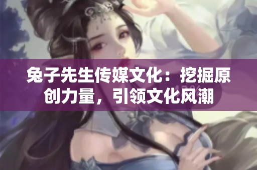 兔子先生传媒文化：挖掘原创力量，引领文化风潮