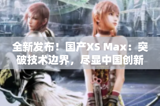 全新发布！国产XS Max：突破技术边界，尽显中国创新力量