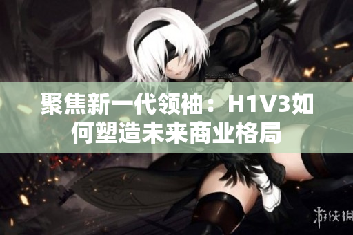 聚焦新一代领袖：H1V3如何塑造未来商业格局