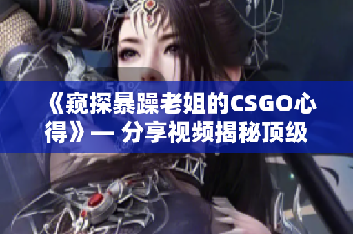 《窥探暴躁老姐的CSGO心得》— 分享视频揭秘顶级玩家秘技