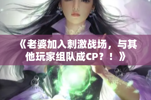 《老婆加入刺激战场，与其他玩家组队成CP？！》