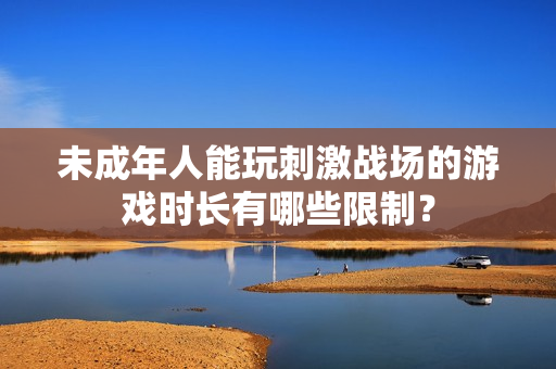 未成年人能玩刺激战场的游戏时长有哪些限制？