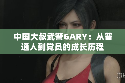 中国大叔武警GARY：从普通人到党员的成长历程