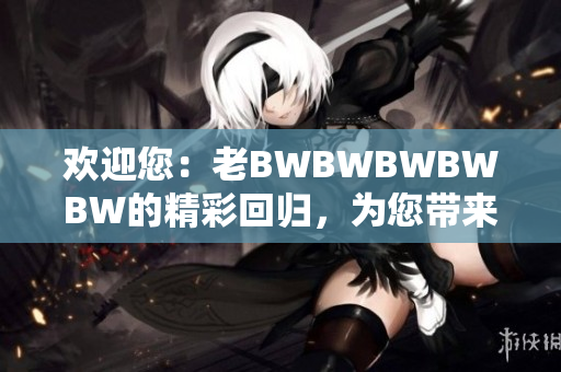 欢迎您：老BWBWBWBWBW的精彩回归，为您带来全新惊喜