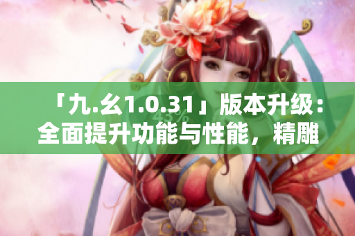 「九.幺1.0.31」版本升级：全面提升功能与性能，精雕细琢用户体验