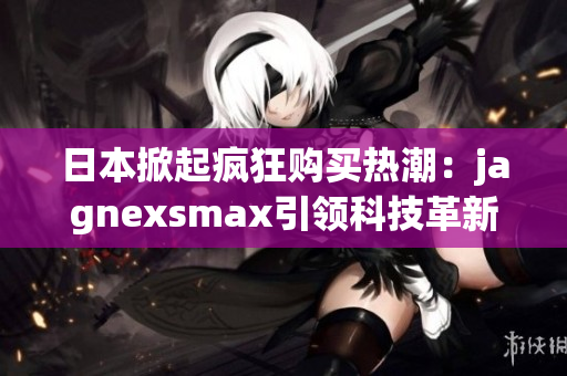 日本掀起疯狂购买热潮：jagnexsmax引领科技革新！