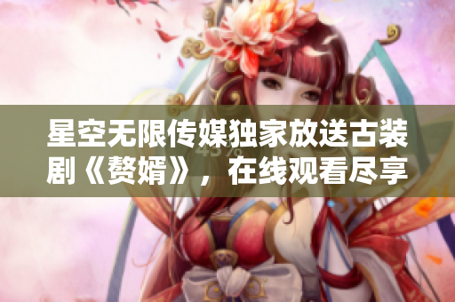 星空无限传媒独家放送古装剧《赘婿》，在线观看尽享精彩剧情