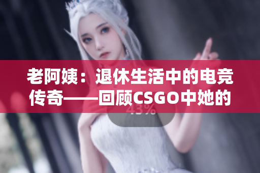 老阿姨：退休生活中的电竞传奇——回顾CSGO中她的经典对决