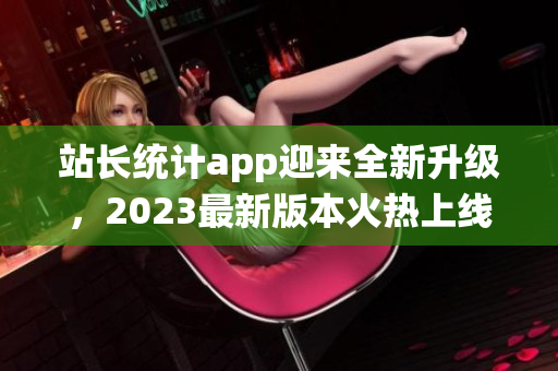 站长统计app迎来全新升级，2023最新版本火热上线，功能强大体验更佳