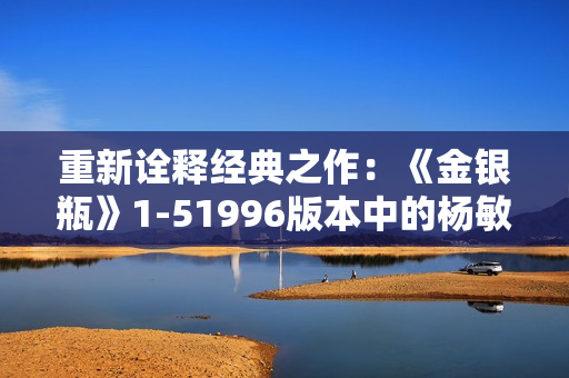 重新诠释经典之作：《金银瓶》1-51996版本中的杨敏角色与命运探究