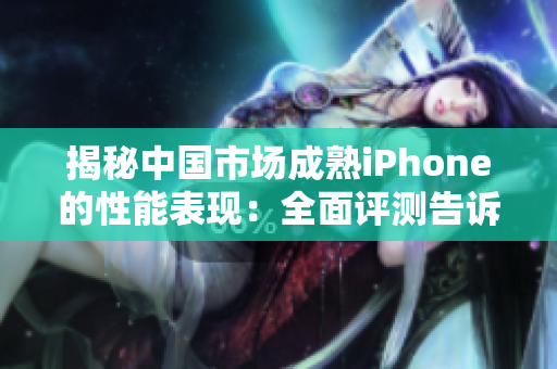 揭秘中国市场成熟iPhone的性能表现：全面评测告诉你究竟值不值得购买