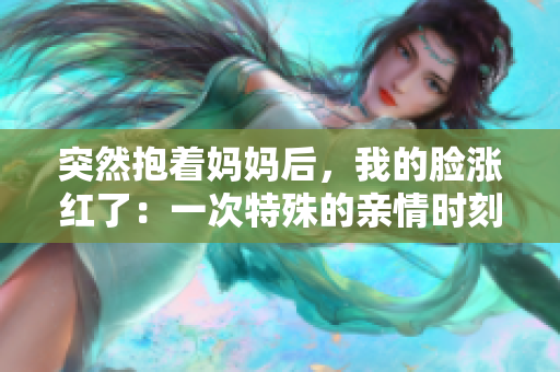 突然抱着妈妈后，我的脸涨红了：一次特殊的亲情时刻