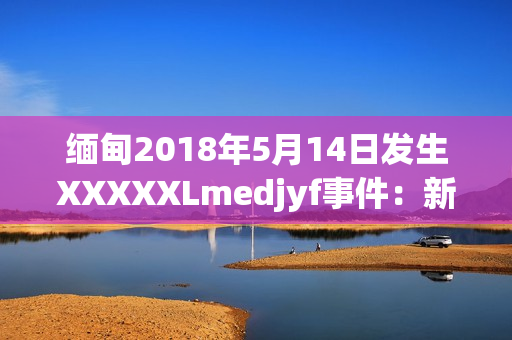 缅甸2018年5月14日发生XXXXXLmedjyf事件：新闻背后的故事