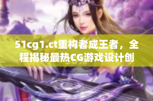 51cg1.ct重构者成王者，全程揭秘最热CG游戏设计创意