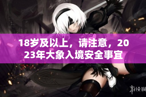 18岁及以上，请注意，2023年大象入境安全事宜