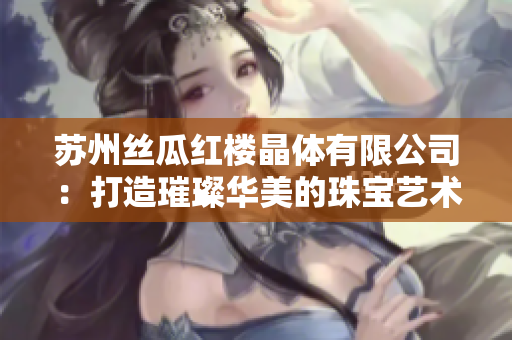 苏州丝瓜红楼晶体有限公司：打造璀璨华美的珠宝艺术品牌