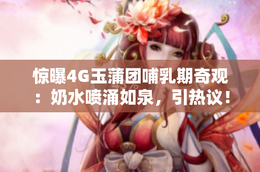 惊曝4G玉蒲团哺乳期奇观：奶水喷涌如泉，引热议！