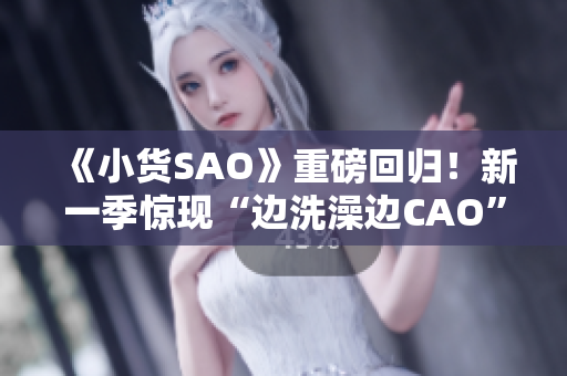 《小货SAO》重磅回归！新一季惊现“边洗澡边CAO”情节，网友热议达高潮！