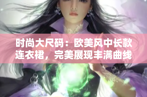 时尚大尺码：欧美风中长款连衣裙，完美展现丰满曲线！