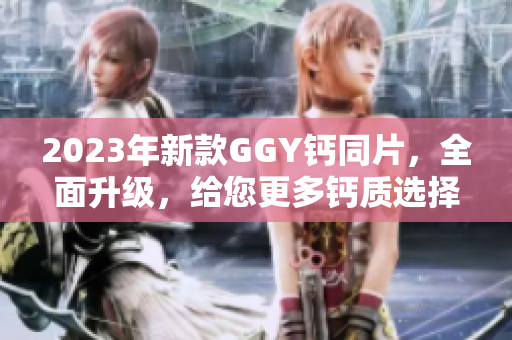 2023年新款GGY钙同片，全面升级，给您更多钙质选择