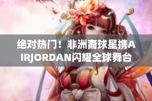 绝对热门！非洲裔球星携AIRJORDAN闪耀全球舞台