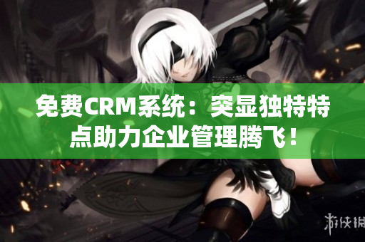 免费CRM系统：突显独特特点助力企业管理腾飞！