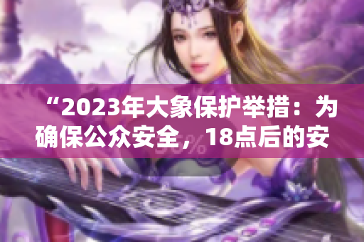 “2023年大象保护举措：为确保公众安全，18点后的安排值得关注！”