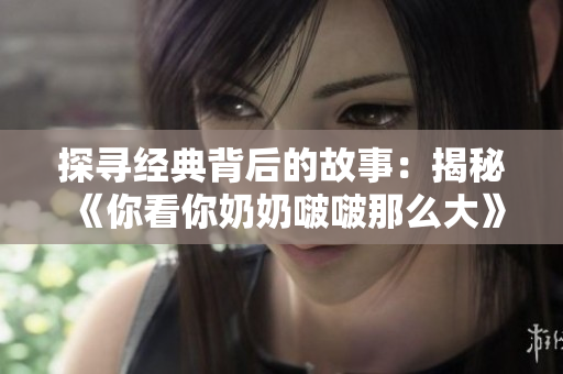 探寻经典背后的故事：揭秘《你看你奶奶啵啵那么大》这首歌的创作灵感