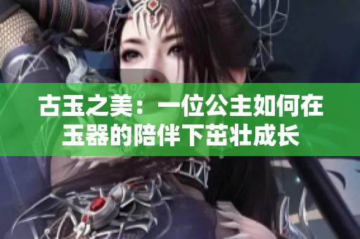 古玉之美：一位公主如何在玉器的陪伴下茁壮成长