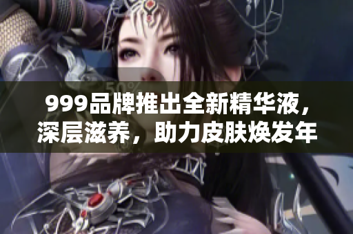 999品牌推出全新精华液，深层滋养，助力皮肤焕发年轻光彩