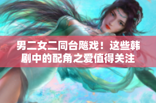 男二女二同台飚戏！这些韩剧中的配角之爱值得关注