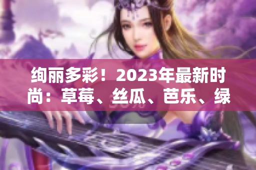 绚丽多彩！2023年最新时尚：草莓、丝瓜、芭乐、绿巨人、樱桃、秋葵，粉色魅力盛行