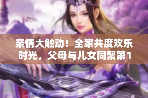 亲情大触动！全家共度欢乐时光，父母与儿女同聚第14集