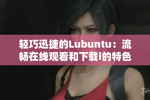 轻巧迅捷的Lubuntu：流畅在线观看和下载i的特色