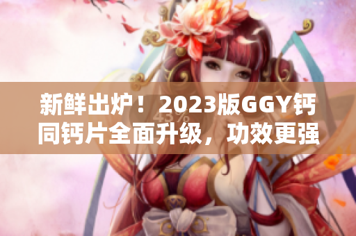 新鲜出炉！2023版GGY钙同钙片全面升级，功效更强，效果更佳！